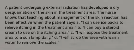 A patient undergoing external radiation has developed a dry desquamation of the skin in the treatment area. The nurse knows that teaching about management of the skin reaction has been effective when the patient says a. "I can use ice packs to relieve itching in the treatment area." b. "I can buy a steroid cream to use on the itching area." c. "I will expose the treatment area to a sun lamp daily." d. "I will scrub the area with warm water to remove the scales."