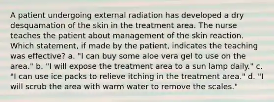 A patient undergoing external radiation has developed a dry desquamation of the skin in the treatment area. The nurse teaches the patient about management of the skin reaction. Which statement, if made by the patient, indicates the teaching was effective? a. "I can buy some aloe vera gel to use on the area." b. "I will expose the treatment area to a sun lamp daily." c. "I can use ice packs to relieve itching in the treatment area." d. "I will scrub the area with warm water to remove the scales."