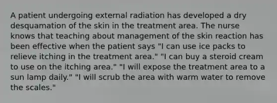 A patient undergoing external radiation has developed a dry desquamation of the skin in the treatment area. The nurse knows that teaching about management of the skin reaction has been effective when the patient says "I can use ice packs to relieve itching in the treatment area." "I can buy a steroid cream to use on the itching area." "I will expose the treatment area to a sun lamp daily." "I will scrub the area with warm water to remove the scales."