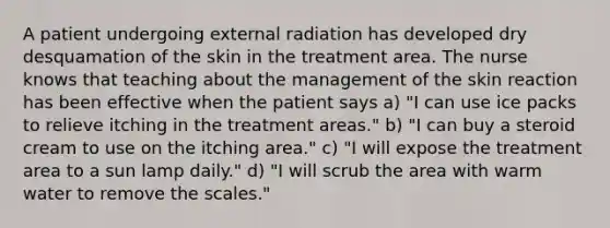 A patient undergoing external radiation has developed dry desquamation of the skin in the treatment area. The nurse knows that teaching about the management of the skin reaction has been effective when the patient says a) "I can use ice packs to relieve itching in the treatment areas." b) "I can buy a steroid cream to use on the itching area." c) "I will expose the treatment area to a sun lamp daily." d) "I will scrub the area with warm water to remove the scales."