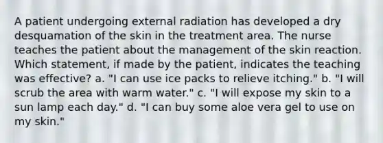 A patient undergoing external radiation has developed a dry desquamation of the skin in the treatment area. The nurse teaches the patient about the management of the skin reaction. Which statement, if made by the patient, indicates the teaching was effective? a. "I can use ice packs to relieve itching." b. "I will scrub the area with warm water." c. "I will expose my skin to a sun lamp each day." d. "I can buy some aloe vera gel to use on my skin."