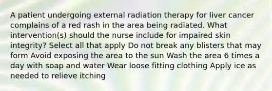 A patient undergoing external radiation therapy for liver cancer complains of a red rash in the area being radiated. What intervention(s) should the nurse include for impaired skin integrity? Select all that apply Do not break any blisters that may form Avoid exposing the area to the sun Wash the area 6 times a day with soap and water Wear loose fitting clothing Apply ice as needed to relieve itching