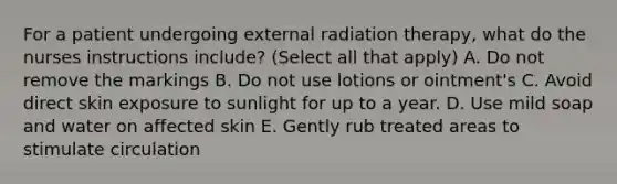 For a patient undergoing external radiation therapy, what do the nurses instructions include? (Select all that apply) A. Do not remove the markings B. Do not use lotions or ointment's C. Avoid direct skin exposure to sunlight for up to a year. D. Use mild soap and water on affected skin E. Gently rub treated areas to stimulate circulation