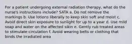 For a patient undergoing external radiation therapy, what do the nurse's instructions include? SATA a. Do not remove the markings b. Use lotions liberally to keep skin soft and moist c. Avoid direct skin exposure to sunlight for up to a year d. Use mild soap and water on the affected sikin e. Gently rub treated areas to stimulate circulation f. Avoid wearing belts or clothing that binds the irradiated area