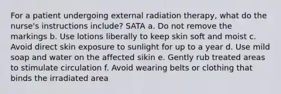 For a patient undergoing external radiation therapy, what do the nurse's instructions include? SATA a. Do not remove the markings b. Use lotions liberally to keep skin soft and moist c. Avoid direct skin exposure to sunlight for up to a year d. Use mild soap and water on the affected sikin e. Gently rub treated areas to stimulate circulation f. Avoid wearing belts or clothing that binds the irradiated area