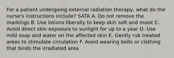 For a patient undergoing external radiation therapy, what do the nurse's instructions include? SATA A. Do not remove the markings B. Use lotions liberally to keep skin soft and moist C. Avoid direct skin exposure to sunlight for up to a year D. Use mild soap and water on the affected skin E. Gently rub treated areas to stimulate circulation F. Avoid wearing belts or clothing that binds the irradiated area