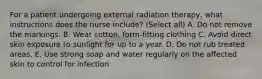 For a patient undergoing external radiation therapy, what instructions does the nurse include? (Select all) A. Do not remove the markings. B. Wear cotton, form-fitting clothing C. Avoid direct skin exposure to sunlight for up to a year. D. Do not rub treated areas. E. Use strong soap and water regularly on the affected skin to control for infection