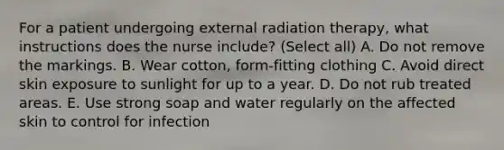 For a patient undergoing external radiation therapy, what instructions does the nurse include? (Select all) A. Do not remove the markings. B. Wear cotton, form-fitting clothing C. Avoid direct skin exposure to sunlight for up to a year. D. Do not rub treated areas. E. Use strong soap and water regularly on the affected skin to control for infection