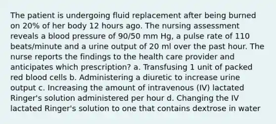 The patient is undergoing fluid replacement after being burned on 20% of her body 12 hours ago. The nursing assessment reveals a blood pressure of 90/50 mm Hg, a pulse rate of 110 beats/minute and a urine output of 20 ml over the past hour. The nurse reports the findings to the health care provider and anticipates which prescription? a. Transfusing 1 unit of packed red blood cells b. Administering a diuretic to increase urine output c. Increasing the amount of intravenous (IV) lactated Ringer's solution administered per hour d. Changing the IV lactated Ringer's solution to one that contains dextrose in water