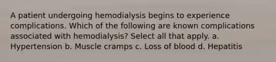 A patient undergoing hemodialysis begins to experience complications. Which of the following are known complications associated with hemodialysis? Select all that apply. a. Hypertension b. Muscle cramps c. Loss of blood d. Hepatitis