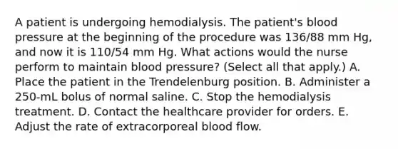 A patient is undergoing hemodialysis. The patient's blood pressure at the beginning of the procedure was 136/88 mm Hg, and now it is 110/54 mm Hg. What actions would the nurse perform to maintain blood pressure? (Select all that apply.) A. Place the patient in the Trendelenburg position. B. Administer a 250-mL bolus of normal saline. C. Stop the hemodialysis treatment. D. Contact the healthcare provider for orders. E. Adjust the rate of extracorporeal blood flow.