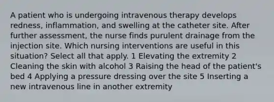 A patient who is undergoing intravenous therapy develops redness, inflammation, and swelling at the catheter site. After further assessment, the nurse finds purulent drainage from the injection site. Which nursing interventions are useful in this situation? Select all that apply. 1 Elevating the extremity 2 Cleaning the skin with alcohol 3 Raising the head of the patient's bed 4 Applying a pressure dressing over the site 5 Inserting a new intravenous line in another extremity