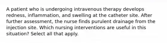 A patient who is undergoing intravenous therapy develops redness, inflammation, and swelling at the catheter site. After further assessment, the nurse finds purulent drainage from the injection site. Which nursing interventions are useful in this situation? Select all that apply.