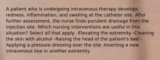 A patient who is undergoing intravenous therapy develops redness, inflammation, and swelling at the catheter site. After further assessment, the nurse finds purulent drainage from the injection site. Which nursing interventions are useful in this situation? Select all that apply. -Elevating the extremity -Cleaning the skin with alcohol -Raising the head of the patient's bed -Applying a pressure dressing over the site -Inserting a new intravenous line in another extremity