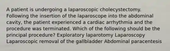 A patient is undergoing a laparoscopic cholecystectomy. Following the insertion of the laparoscope into the abdominal cavity, the patient experienced a cardiac arrhythmia and the procedure was terminated. Which of the following should be the principal procedure? Exploratory laparotomy Laparoscopy Laparoscopic removal of the gallbladder Abdominal paracentesis