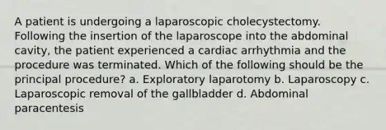 A patient is undergoing a laparoscopic cholecystectomy. Following the insertion of the laparoscope into the abdominal cavity, the patient experienced a cardiac arrhythmia and the procedure was terminated. Which of the following should be the principal procedure? a. Exploratory laparotomy b. Laparoscopy c. Laparoscopic removal of the gallbladder d. Abdominal paracentesis