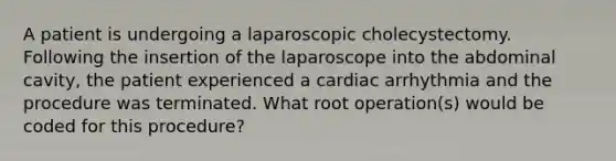 A patient is undergoing a laparoscopic cholecystectomy. Following the insertion of the laparoscope into the abdominal cavity, the patient experienced a cardiac arrhythmia and the procedure was terminated. What root operation(s) would be coded for this procedure?