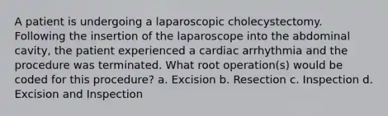 A patient is undergoing a laparoscopic cholecystectomy. Following the insertion of the laparoscope into the abdominal cavity, the patient experienced a cardiac arrhythmia and the procedure was terminated. What root operation(s) would be coded for this procedure? a. Excision b. Resection c. Inspection d. Excision and Inspection