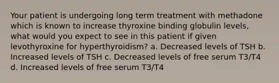 Your patient is undergoing long term treatment with methadone which is known to increase thyroxine binding globulin levels, what would you expect to see in this patient if given levothyroxine for hyperthyroidism? a. Decreased levels of TSH b. Increased levels of TSH c. Decreased levels of free serum T3/T4 d. Increased levels of free serum T3/T4