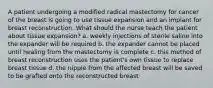 A patient undergoing a modified radical mastectomy for cancer of the breast is going to use tissue expansion and an implant for breast reconstruction. What should the nurse teach the patient about tissue expansion? a. weekly injections of sterile saline into the expander will be required b. the expander cannot be placed until healing from the mastectomy is complete c. this method of breast reconstruction uses the patient's own tissue to replace breast tissue d. the nipple from the affected breast will be saved to be grafted onto the reconstructed breast