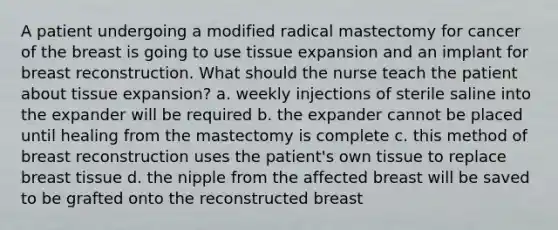 A patient undergoing a modified radical mastectomy for cancer of the breast is going to use tissue expansion and an implant for breast reconstruction. What should the nurse teach the patient about tissue expansion? a. weekly injections of sterile saline into the expander will be required b. the expander cannot be placed until healing from the mastectomy is complete c. this method of breast reconstruction uses the patient's own tissue to replace breast tissue d. the nipple from the affected breast will be saved to be grafted onto the reconstructed breast