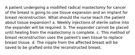 A patient undergoing a modified radical mastectomy for cancer of the breast is going to use tissue expansion and an implant for breast reconstruction. What should the nurse teach the patient about tissue expansion? a. Weekly injections of sterile saline into the expander will be required. b. The expander cannot be placed until healing from the mastectomy is complete. c. This method of breast reconstruction uses the patient's own tissue to replace breast tissue. d. The nipple from the affected breast will be saved to be grafted onto the reconstructed breast.