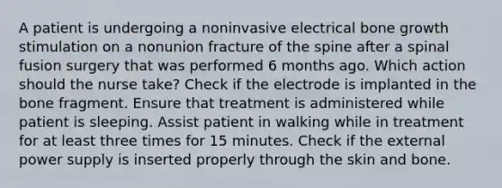 A patient is undergoing a noninvasive electrical bone growth stimulation on a nonunion fracture of the spine after a spinal fusion surgery that was performed 6 months ago. Which action should the nurse take? Check if the electrode is implanted in the bone fragment. Ensure that treatment is administered while patient is sleeping. Assist patient in walking while in treatment for at least three times for 15 minutes. Check if the external power supply is inserted properly through the skin and bone.