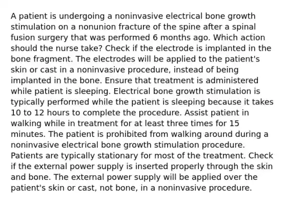 A patient is undergoing a noninvasive electrical bone growth stimulation on a nonunion fracture of the spine after a spinal fusion surgery that was performed 6 months ago. Which action should the nurse take? Check if the electrode is implanted in the bone fragment. The electrodes will be applied to the patient's skin or cast in a noninvasive procedure, instead of being implanted in the bone. Ensure that treatment is administered while patient is sleeping. Electrical bone growth stimulation is typically performed while the patient is sleeping because it takes 10 to 12 hours to complete the procedure. Assist patient in walking while in treatment for at least three times for 15 minutes. The patient is prohibited from walking around during a noninvasive electrical bone growth stimulation procedure. Patients are typically stationary for most of the treatment. Check if the external power supply is inserted properly through the skin and bone. The external power supply will be applied over the patient's skin or cast, not bone, in a noninvasive procedure.