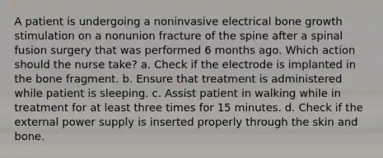 A patient is undergoing a noninvasive electrical <a href='https://www.questionai.com/knowledge/ki4t7AlC39-bone-growth' class='anchor-knowledge'>bone growth</a> stimulation on a nonunion fracture of the spine after a spinal fusion surgery that was performed 6 months ago. Which action should the nurse take? a. Check if the electrode is implanted in the bone fragment. b. Ensure that treatment is administered while patient is sleeping. c. Assist patient in walking while in treatment for at least three times for 15 minutes. d. Check if the external power supply is inserted properly through the skin and bone.