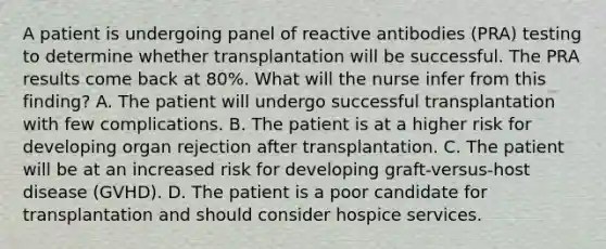 A patient is undergoing panel of reactive antibodies (PRA) testing to determine whether transplantation will be successful. The PRA results come back at 80%. What will the nurse infer from this finding? A. The patient will undergo successful transplantation with few complications. B. The patient is at a higher risk for developing organ rejection after transplantation. C. The patient will be at an increased risk for developing graft-versus-host disease (GVHD). D. The patient is a poor candidate for transplantation and should consider hospice services.