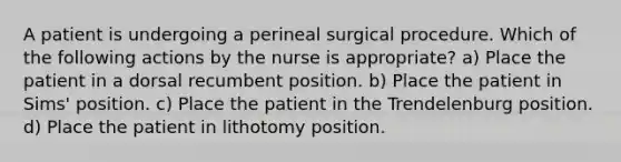 A patient is undergoing a perineal surgical procedure. Which of the following actions by the nurse is appropriate? a) Place the patient in a dorsal recumbent position. b) Place the patient in Sims' position. c) Place the patient in the Trendelenburg position. d) Place the patient in lithotomy position.