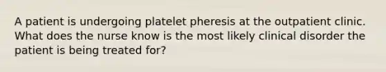 A patient is undergoing platelet pheresis at the outpatient clinic. What does the nurse know is the most likely clinical disorder the patient is being treated for?