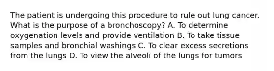 The patient is undergoing this procedure to rule out lung cancer. What is the purpose of a bronchoscopy? A. To determine oxygenation levels and provide ventilation B. To take tissue samples and bronchial washings C. To clear excess secretions from the lungs D. To view the alveoli of the lungs for tumors