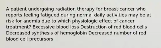 A patient undergoing radiation therapy for breast cancer who reports feeling fatigued during normal daily activities may be at risk for anemia due to which physiologic effect of cancer treatment? Excessive blood loss Destruction of red blood cells Decreased synthesis of hemoglobin Decreased number of red blood cell precursors