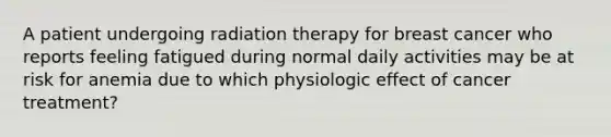 A patient undergoing radiation therapy for breast cancer who reports feeling fatigued during normal daily activities may be at risk for anemia due to which physiologic effect of cancer treatment?