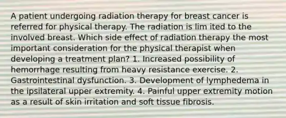 A patient undergoing radiation therapy for breast cancer is referred for physical therapy. The radiation is lim ited to the involved breast. Which side effect of radiation therapy the most important consideration for the physical therapist when developing a treatment plan? 1. Increased possibility of hemorrhage resulting from heavy resistance exercise. 2. Gastrointestinal dysfunction. 3. Development of lymphedema in the ipsilateral upper extremity. 4. Painful upper extremity motion as a result of skin irritation and soft tissue fibrosis.