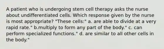 A patient who is undergoing stem cell therapy asks the nurse about undifferentiated cells. Which response given by the nurse is most appropriate? "These cells:" a. are able to divide at a very rapid rate." b.multiply to form any part of the body." c. can perform specialized functions." d. are similar to all other cells in the body."