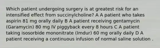 Which patient undergoing surgery is at greatest risk for an intensified effect from succinylcholine? A A patient who takes aspirin 81 mg orally daily B A patient receiving gentamycin (Garamycin) 80 mg IV piggyback every 8 hours C A patient taking isosorbide mononitrate (Imdur) 60 mg orally daily D A patient receiving a continuous infusion of normal saline solution .