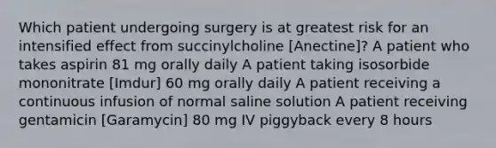 Which patient undergoing surgery is at greatest risk for an intensified effect from succinylcholine [Anectine]? A patient who takes aspirin 81 mg orally daily A patient taking isosorbide mononitrate [Imdur] 60 mg orally daily A patient receiving a continuous infusion of normal saline solution A patient receiving gentamicin [Garamycin] 80 mg IV piggyback every 8 hours