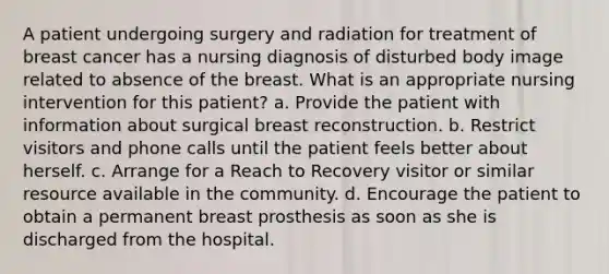 A patient undergoing surgery and radiation for treatment of breast cancer has a nursing diagnosis of disturbed body image related to absence of the breast. What is an appropriate nursing intervention for this patient? a. Provide the patient with information about surgical breast reconstruction. b. Restrict visitors and phone calls until the patient feels better about herself. c. Arrange for a Reach to Recovery visitor or similar resource available in the community. d. Encourage the patient to obtain a permanent breast prosthesis as soon as she is discharged from the hospital.