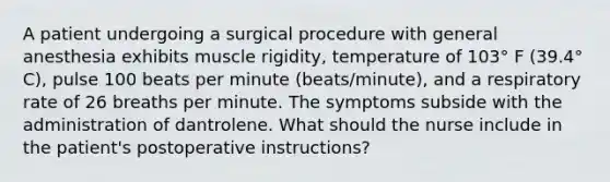 A patient undergoing a surgical procedure with general anesthesia exhibits muscle rigidity, temperature of 103° F (39.4° C), pulse 100 beats per minute (beats/minute), and a respiratory rate of 26 breaths per minute. The symptoms subside with the administration of dantrolene. What should the nurse include in the patient's postoperative instructions?