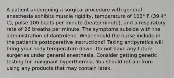 A patient undergoing a surgical procedure with general anesthesia exhibits muscle rigidity, temperature of 103° F (39.4° C), pulse 100 beats per minute (beats/minute), and a respiratory rate of 26 breaths per minute. The symptoms subside with the administration of dantrolene. What should the nurse include in the patient's postoperative instructions? Taking antipyretics will bring your body temperature down. Do not have any future surgeries under general anesthesia. Consider getting genetic testing for malignant hyperthermia. You should refrain from using any products that may contain latex.