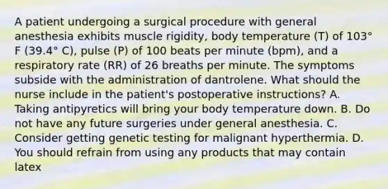 A patient undergoing a surgical procedure with general anesthesia exhibits muscle rigidity, body temperature (T) of 103° F (39.4° C), pulse (P) of 100 beats per minute (bpm), and a respiratory rate (RR) of 26 breaths per minute. The symptoms subside with the administration of dantrolene. What should the nurse include in the patient's postoperative instructions? A. Taking antipyretics will bring your body temperature down. B. Do not have any future surgeries under general anesthesia. C. Consider getting genetic testing for malignant hyperthermia. D. You should refrain from using any products that may contain latex