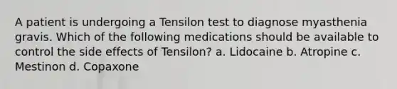 A patient is undergoing a Tensilon test to diagnose myasthenia gravis. Which of the following medications should be available to control the side effects of Tensilon? a. Lidocaine b. Atropine c. Mestinon d. Copaxone