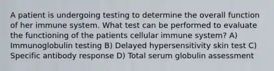 A patient is undergoing testing to determine the overall function of her immune system. What test can be performed to evaluate the functioning of the patients cellular immune system? A) Immunoglobulin testing B) Delayed hypersensitivity skin test C) Specific antibody response D) Total serum globulin assessment