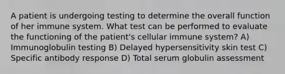 A patient is undergoing testing to determine the overall function of her immune system. What test can be performed to evaluate the functioning of the patient's cellular immune system? A) Immunoglobulin testing B) Delayed hypersensitivity skin test C) Specific antibody response D) Total serum globulin assessment