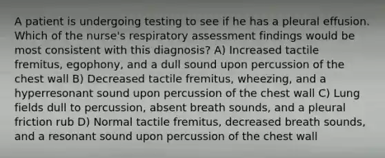 A patient is undergoing testing to see if he has a pleural effusion. Which of the nurse's respiratory assessment findings would be most consistent with this diagnosis? A) Increased tactile fremitus, egophony, and a dull sound upon percussion of the chest wall B) Decreased tactile fremitus, wheezing, and a hyperresonant sound upon percussion of the chest wall C) Lung fields dull to percussion, absent breath sounds, and a pleural friction rub D) Normal tactile fremitus, decreased breath sounds, and a resonant sound upon percussion of the chest wall