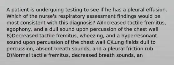 A patient is undergoing testing to see if he has a pleural effusion. Which of the nurse's respiratory assessment findings would be most consistent with this diagnosis? A)Increased tactile fremitus, egophony, and a dull sound upon percussion of the chest wall B)Decreased tactile fremitus, wheezing, and a hyperresonant sound upon percussion of the chest wall C)Lung fields dull to percussion, absent breath sounds, and a pleural friction rub D)Normal tactile fremitus, decreased breath sounds, an