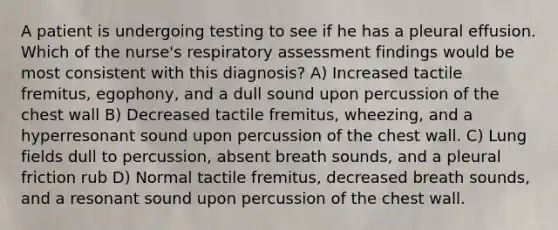 A patient is undergoing testing to see if he has a pleural effusion. Which of the nurse's respiratory assessment findings would be most consistent with this diagnosis? A) Increased tactile fremitus, egophony, and a dull sound upon percussion of the chest wall B) Decreased tactile fremitus, wheezing, and a hyperresonant sound upon percussion of the chest wall. C) Lung fields dull to percussion, absent breath sounds, and a pleural friction rub D) Normal tactile fremitus, decreased breath sounds, and a resonant sound upon percussion of the chest wall.