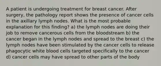 A patient is undergoing treatment for breast cancer. After surgery, the pathology report shows the presence of cancer cells in the axillary lymph nodes. What is the most probable explanation for this finding? a) the lymph nodes are doing their job to remove cancerous cells from the bloodstream b) the cancer began in the lymph nodes and spread to the breast c) the lymph nodes have been stimulated by the cancer cells to release phagocytic white blood cells targeted specifically to the cancer d) cancer cells may have spread to other parts of the body